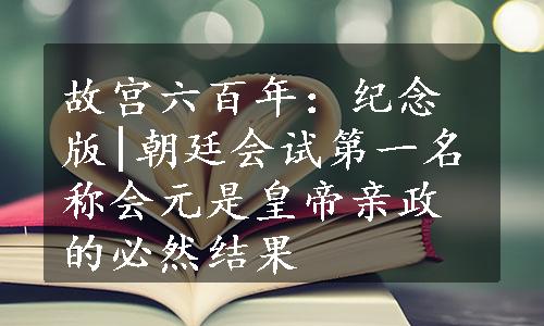 故宫六百年：纪念版|朝廷会试第一名称会元是皇帝亲政的必然结果