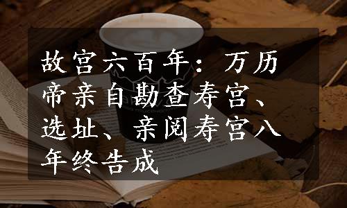 故宫六百年：万历帝亲自勘查寿宫、选址、亲阅寿宫八年终告成