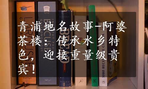 青浦地名故事-阿婆茶楼：传承水乡特色，迎接重量级贵宾！