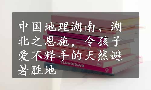 中国地理湖南、湖北之恩施，令孩子爱不释手的天然避暑胜地