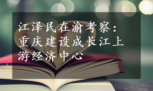 江泽民在渝考察：重庆建设成长江上游经济中心