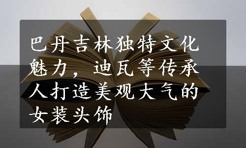 巴丹吉林独特文化魅力，迪瓦等传承人打造美观大气的女装头饰