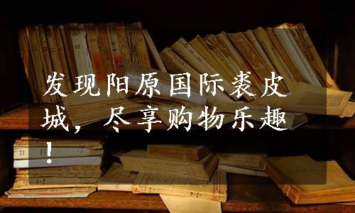 发现阳原国际裘皮城，尽享购物乐趣！