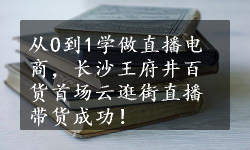 从0到1学做直播电商，长沙王府井百货首场云逛街直播带货成功！