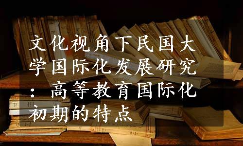 文化视角下民国大学国际化发展研究：高等教育国际化初期的特点