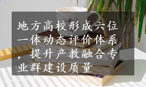 地方高校形成六位一体动态评价体系，提升产教融合专业群建设质量