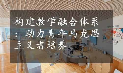 构建教学融合体系：助力青年马克思主义者培养