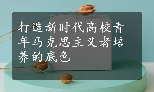 打造新时代高校青年马克思主义者培养的底色