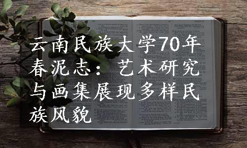 云南民族大学70年春泥志：艺术研究与画集展现多样民族风貌