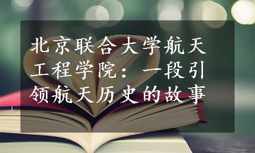 北京联合大学航天工程学院：一段引领航天历史的故事