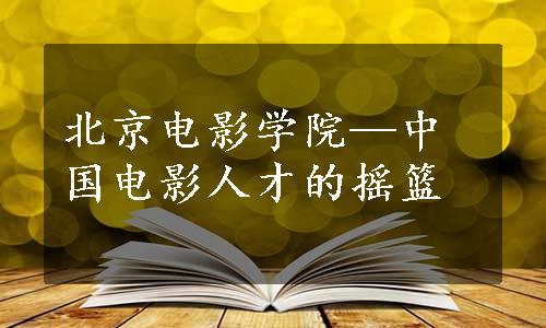 北京电影学院—中国电影人才的摇篮