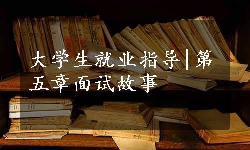 大学生就业指导|第五章面试故事