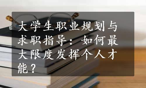 大学生职业规划与求职指导：如何最大限度发挥个人才能？