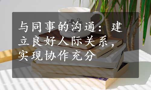 与同事的沟通：建立良好人际关系，实现协作充分