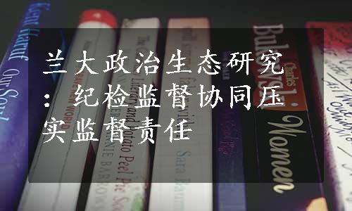 兰大政治生态研究：纪检监督协同压实监督责任