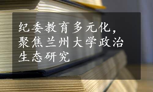 纪委教育多元化，聚焦兰州大学政治生态研究