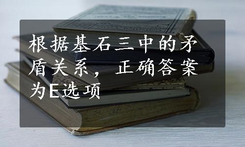 根据基石三中的矛盾关系，正确答案为E选项