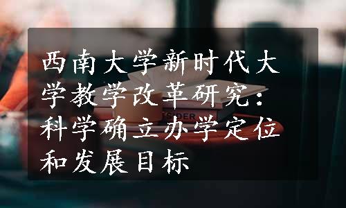 西南大学新时代大学教学改革研究：科学确立办学定位和发展目标