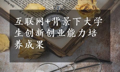 互联网+背景下大学生创新创业能力培养成果