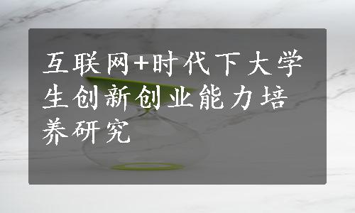 互联网+时代下大学生创新创业能力培养研究