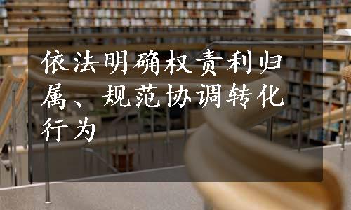 依法明确权责利归属、规范协调转化行为