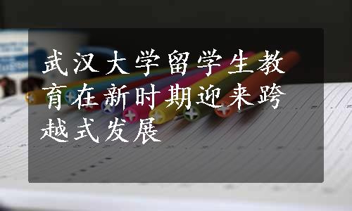 武汉大学留学生教育在新时期迎来跨越式发展