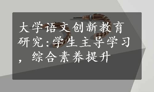 大学语文创新教育研究:学生主导学习，综合素养提升