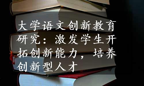 大学语文创新教育研究：激发学生开拓创新能力，培养创新型人才