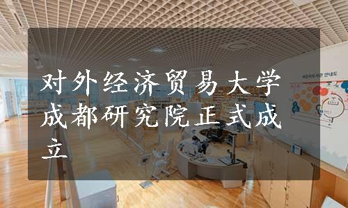 对外经济贸易大学成都研究院正式成立