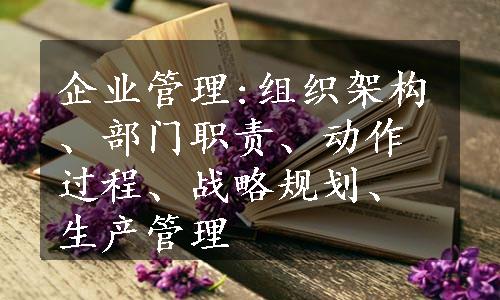 企业管理:组织架构、部门职责、动作过程、战略规划、生产管理