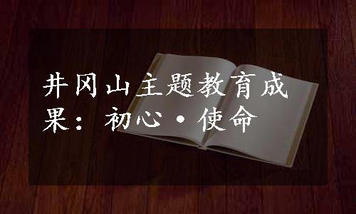 井冈山主题教育成果：初心·使命