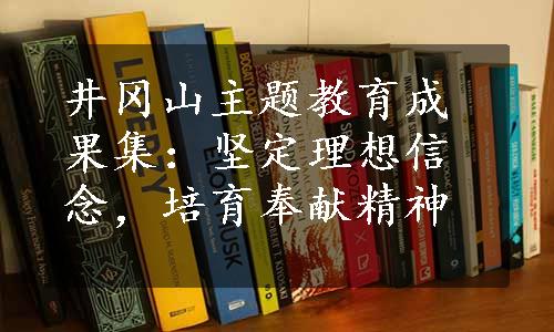 井冈山主题教育成果集：坚定理想信念，培育奉献精神