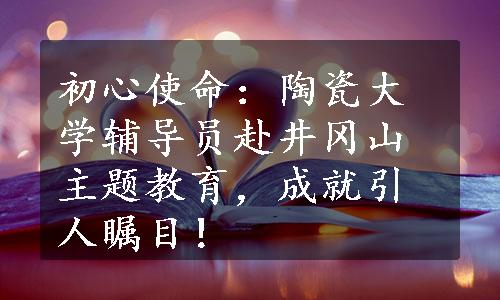 初心使命：陶瓷大学辅导员赴井冈山主题教育，成就引人瞩目！