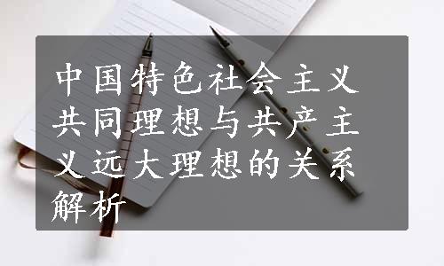 中国特色社会主义共同理想与共产主义远大理想的关系解析