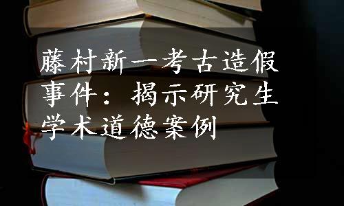 藤村新一考古造假事件：揭示研究生学术道德案例