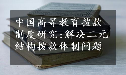 中国高等教育拨款制度研究:解决二元结构拨款体制问题