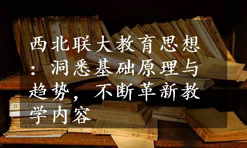 西北联大教育思想：洞悉基础原理与趋势，不断革新教学内容