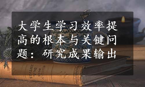 大学生学习效率提高的根本与关键问题：研究成果输出