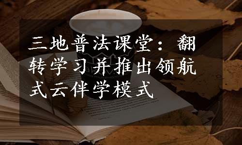 三地普法课堂：翻转学习并推出领航式云伴学模式