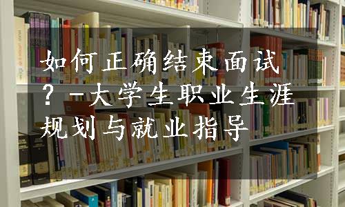 如何正确结束面试？-大学生职业生涯规划与就业指导