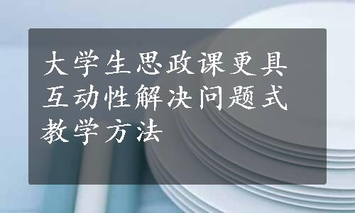 大学生思政课更具互动性解决问题式教学方法