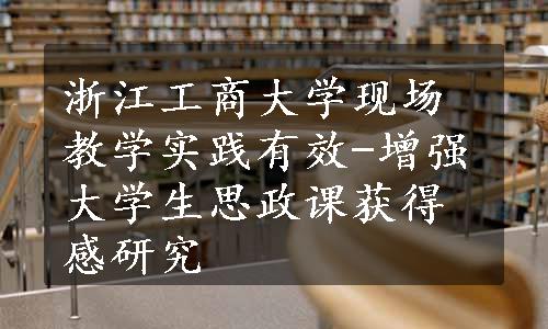 浙江工商大学现场教学实践有效-增强大学生思政课获得感研究