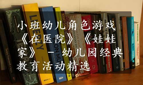 小班幼儿角色游戏《在医院》《娃娃家》 - 幼儿园经典教育活动精选