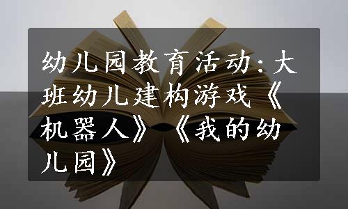 幼儿园教育活动:大班幼儿建构游戏《机器人》《我的幼儿园》