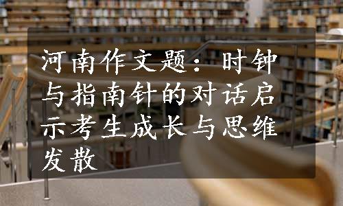 河南作文题：时钟与指南针的对话启示考生成长与思维发散