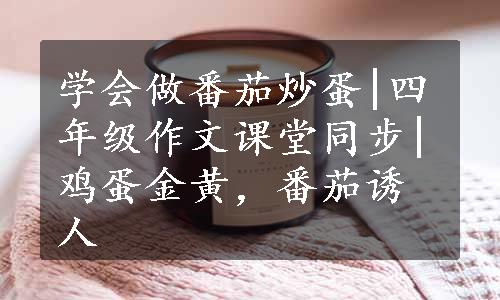 学会做番茄炒蛋|四年级作文课堂同步|鸡蛋金黄，番茄诱人