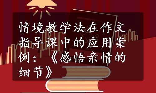 情境教学法在作文指导课中的应用案例：《感悟亲情的细节》