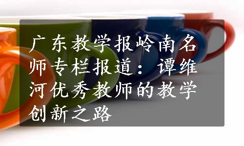 广东教学报岭南名师专栏报道：谭维河优秀教师的教学创新之路