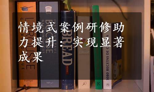 情境式案例研修助力提升：实现显著成果