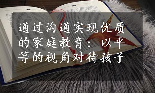 通过沟通实现优质的家庭教育：以平等的视角对待孩子